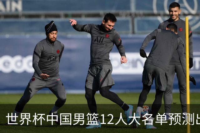 世界杯中国男篮12人大名单预测出炉，胡明轩周琦曾凡博3人或落选